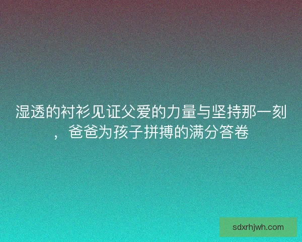 湿透的衬衫见证父爱的力量与坚持那一刻，爸爸为孩子拼搏的满分答卷