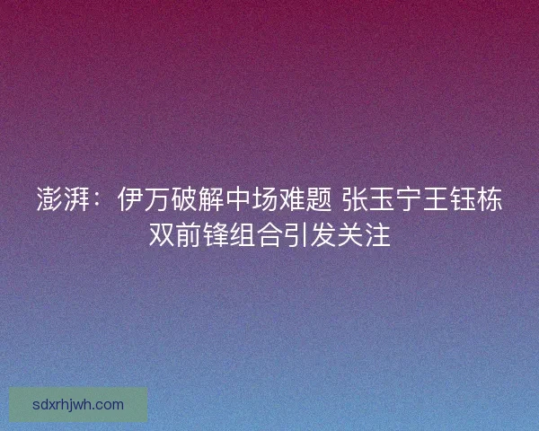 澎湃：伊万破解中场难题 张玉宁王钰栋双前锋组合引发关注